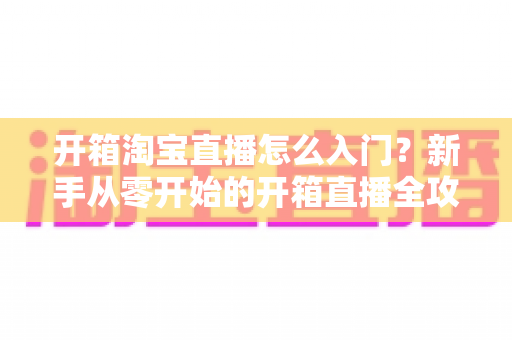 开箱淘宝直播怎么入门?新手从零开始的开箱直播全攻略与实战技巧 开箱淘宝直播怎么入门?新手从零开始的开箱直播全攻略与实战技巧