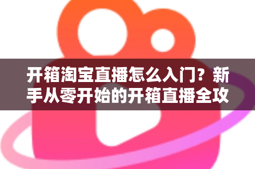 开箱淘宝直播怎么入门?新手从零开始的开箱直播全攻略与实战技巧 开箱淘宝直播怎么入门?新手从零开始的开箱直播全攻略与实战技巧