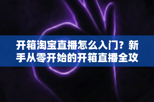 开箱淘宝直播怎么入门?新手从零开始的开箱直播全攻略与实战技巧 开箱淘宝直播怎么入门?新手从零开始的开箱直播全攻略与实战技巧