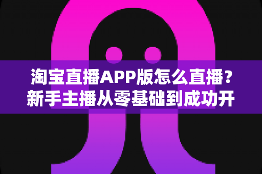 淘宝直播APP版怎么直播?新手主播从零基础到成功开播的完整实操指南 淘宝直播APP版怎么直播?新手主播从零基础到成功开播的完整实操指南