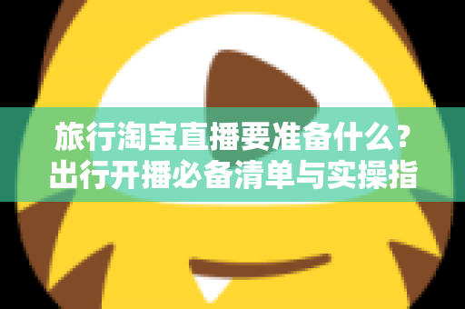 旅行淘宝直播要准备什么?出行开播必备清单与实操指南全解析 旅行淘宝直播要准备什么?出行开播必备清单与实操指南全解析