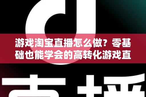游戏淘宝直播怎么做？零基础也能学会的高转化游戏直播间运营全攻略