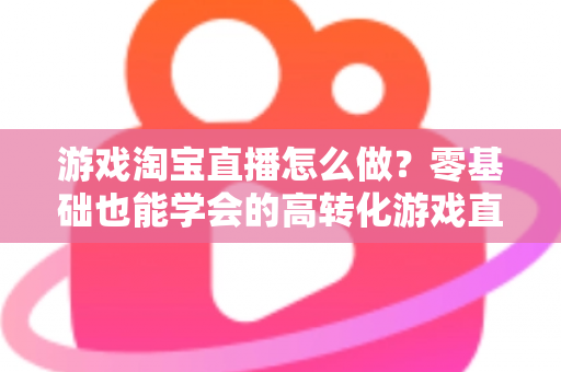 游戏淘宝直播怎么做？零基础也能学会的高转化游戏直播间运营全攻略