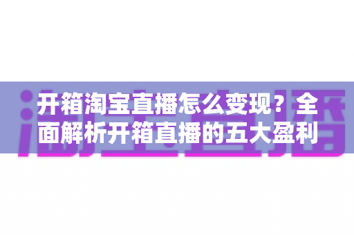 开箱淘宝直播怎么变现？全面解析开箱直播的五大盈利模式与实战技巧