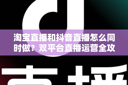 淘宝直播和抖音直播怎么同时做？双平台直播运营全攻略：吃透平台差异、排班策略与团队配置，实现流量销量双增长