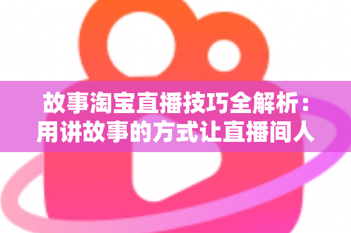 故事淘宝直播技巧全解析：用讲故事的方式让直播间人气与销量双提升的实战指南