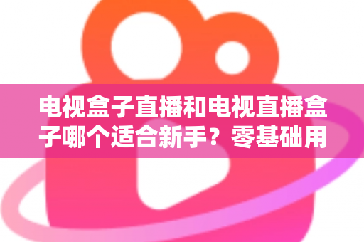 电视盒子直播和电视直播盒子哪个适合新手？零基础用户选购与使用全攻略