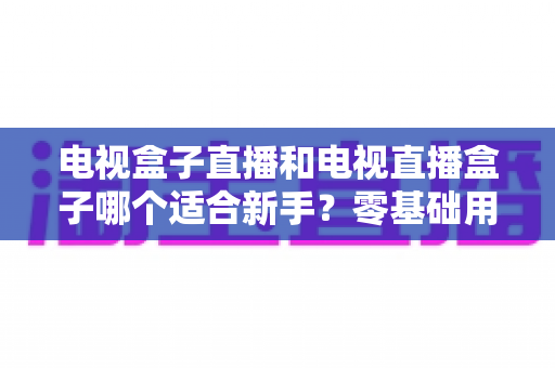 电视盒子直播和电视直播盒子哪个适合新手？零基础用户选购与使用全攻略