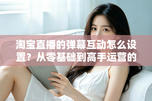 淘宝直播的弹幕互动怎么设置？从零基础到高手运营的完整实操指南