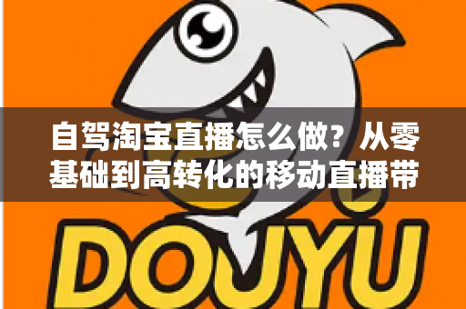 自驾淘宝直播怎么做?从零基础到高转化的移动直播带货全攻略 自驾淘宝直播怎么做?从零基础到高转化的移动直播带货全攻略