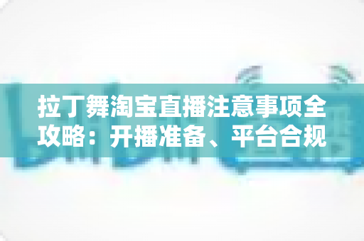 拉丁舞淘宝直播注意事项全攻略：开播准备、平台合规与带货技巧一文看懂