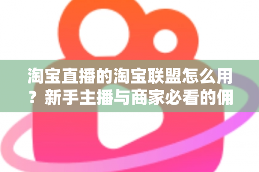 淘宝直播的淘宝联盟怎么用？新手主播与商家必看的佣金变现实战全攻略