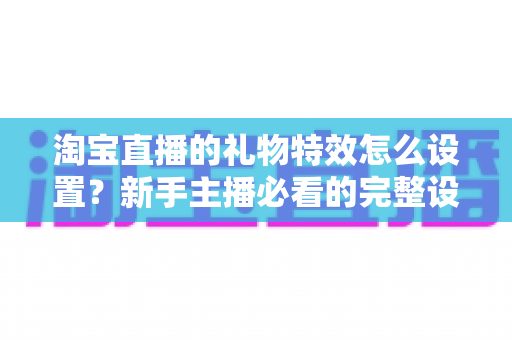 淘宝直播的礼物特效怎么设置?新手主播必看的完整设置教程与涨粉技巧 淘宝直播的礼物特效怎么设置?新手主播必看的完整设置教程与涨粉技巧