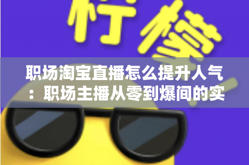 职场淘宝直播怎么提升人气：职场主播从零到爆间的实战涨人气全攻略