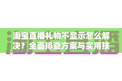 淘宝直播礼物不显示怎么解决？全面排查方案与实用技巧一次讲清