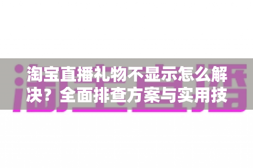 淘宝直播礼物不显示怎么解决？全面排查方案与实用技巧一次讲清