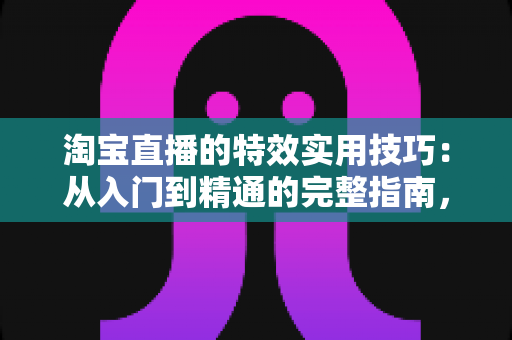 淘宝直播的特效实用技巧：从入门到精通的完整指南，助你打造高转化直播间