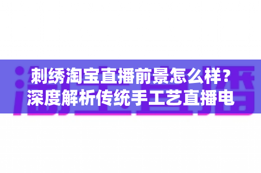 刺绣淘宝直播前景怎么样?深度解析传统手工艺直播电商的机遇、挑战与未来 刺绣淘宝直播前景怎么样?深度解析传统手工艺直播电商的机遇、挑战与未来