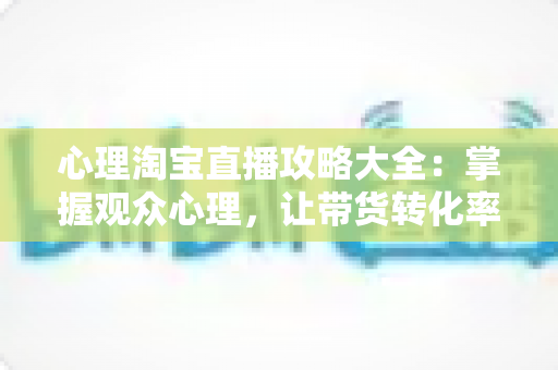 心理淘宝直播攻略大全:掌握观众心理,让带货转化率翻倍的秘密武器 心理淘宝直播攻略大全:掌握观众心理,让带货转化率翻倍的秘密武器