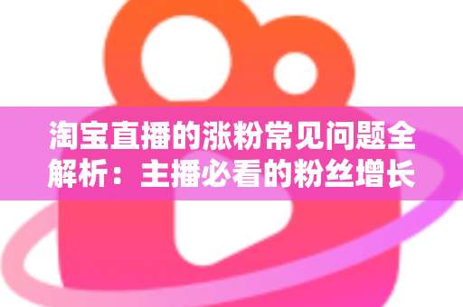 淘宝直播的涨粉常见问题全解析：主播必看的粉丝增长实战指南