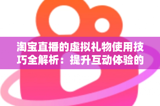 淘宝直播的虚拟礼物使用技巧全解析：提升互动体验的实用指南