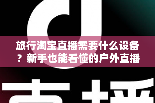 旅行淘宝直播需要什么设备?新手也能看懂的户外直播装备全攻略 旅行淘宝直播需要什么设备?新手也能看懂的户外直播装备全攻略
