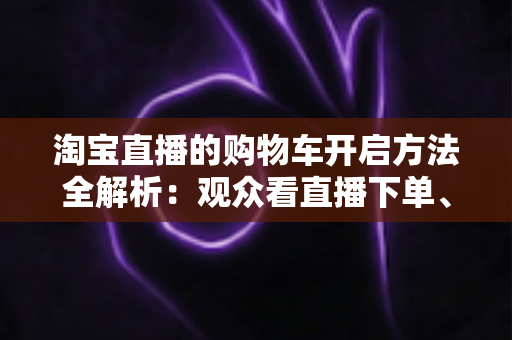 淘宝直播的购物车开启方法全解析：观众看直播下单、主播挂车带货一步到位
