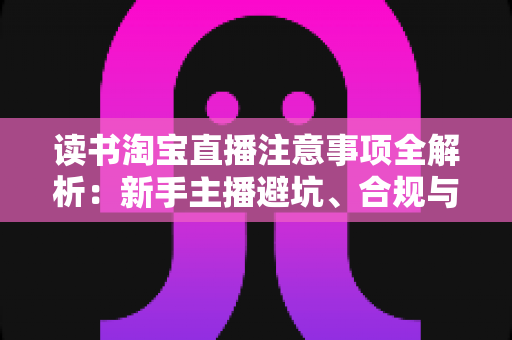 读书淘宝直播注意事项全解析：新手主播避坑、合规与涨粉的一站式实战指南