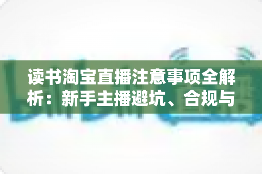 读书淘宝直播注意事项全解析：新手主播避坑、合规与涨粉的一站式实战指南