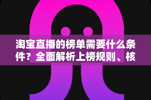 淘宝直播的榜单需要什么条件？全面解析上榜规则、核心数据与实操提升指南