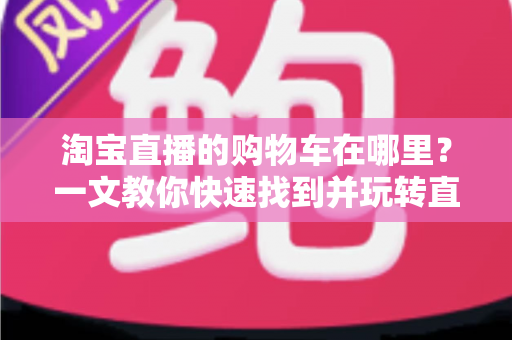 淘宝直播的购物车在哪里？一文教你快速找到并玩转直播购物车（2024最新攻略）