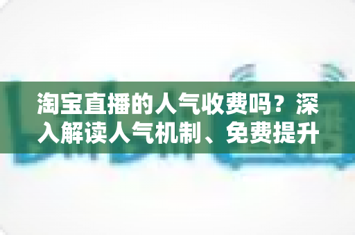 淘宝直播的人气收费吗？深入解读人气机制、免费提升方法与付费推广全攻略