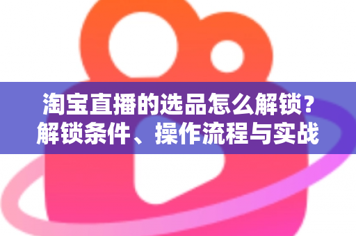 淘宝直播的选品怎么解锁？解锁条件、操作流程与实战选品方法全解析