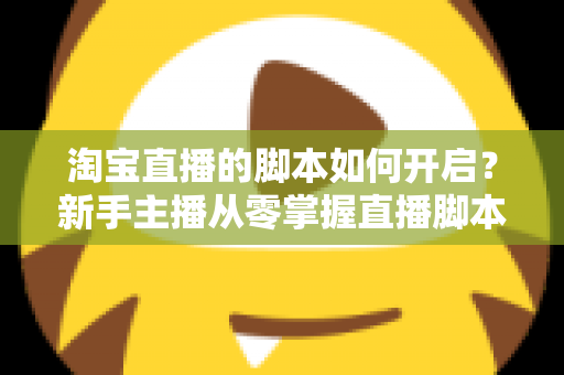 淘宝直播的脚本如何开启？新手主播从零掌握直播脚本策划与执行的完整指南