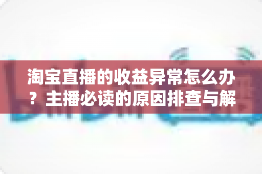 淘宝直播的收益异常怎么办?主播必读的原因排查与解决全攻略 淘宝直播的收益异常怎么办?主播必读的原因排查与解决全攻略