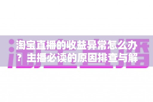 淘宝直播的收益异常怎么办?主播必读的原因排查与解决全攻略 淘宝直播的收益异常怎么办?主播必读的原因排查与解决全攻略