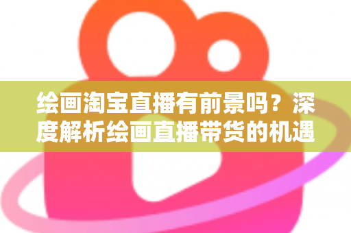 绘画淘宝直播有前景吗？深度解析绘画直播带货的机遇与挑战