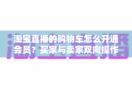淘宝直播的购物车怎么开通会员？买家与卖家双向操作全攻略