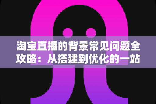 淘宝直播的背景常见问题全攻略：从搭建到优化的一站式解答指南