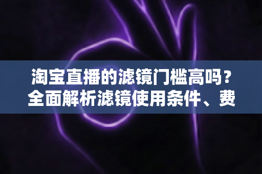 淘宝直播的滤镜门槛高吗?全面解析滤镜使用条件、费用与新手开播实战指南 淘宝直播的滤镜门槛高吗?全面解析滤镜使用条件、费用与新手开播实战指南