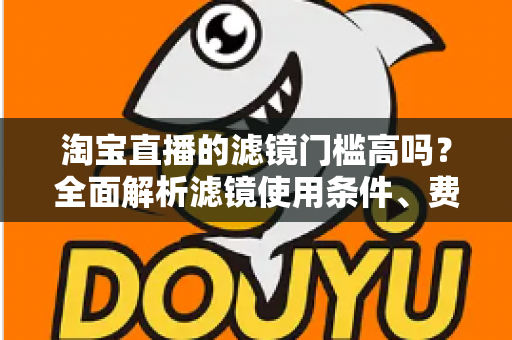 淘宝直播的滤镜门槛高吗?全面解析滤镜使用条件、费用与新手开播实战指南 淘宝直播的滤镜门槛高吗?全面解析滤镜使用条件、费用与新手开播实战指南