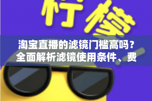 淘宝直播的滤镜门槛高吗？全面解析滤镜使用条件、费用与新手开播实战指南