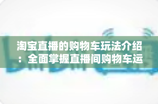 淘宝直播的购物车玩法介绍：全面掌握直播间购物车运营技巧，轻松提升带货转化率