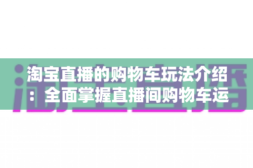 淘宝直播的购物车玩法介绍：全面掌握直播间购物车运营技巧，轻松提升带货转化率