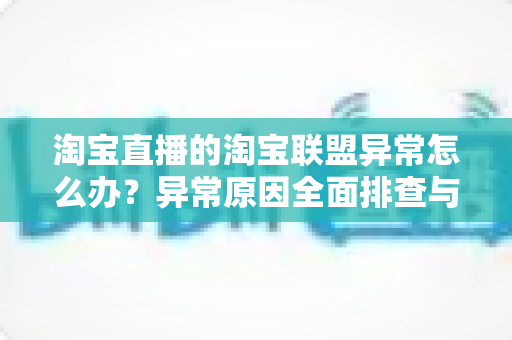 淘宝直播的淘宝联盟异常怎么办？异常原因全面排查与高效解决方案指南
