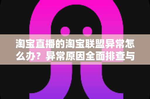 淘宝直播的淘宝联盟异常怎么办？异常原因全面排查与高效解决方案指南