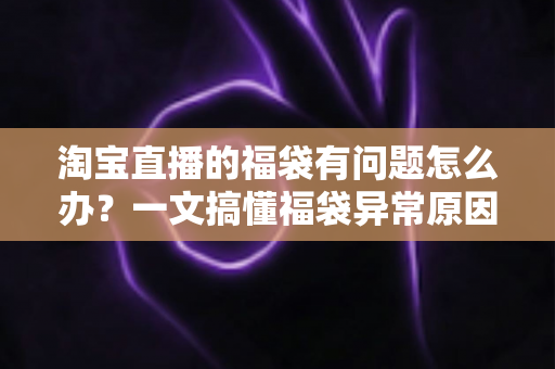 淘宝直播的福袋有问题怎么办？一文搞懂福袋异常原因与高效解决方法