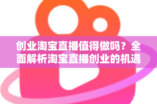 创业淘宝直播值得做吗？全面解析淘宝直播创业的机遇、成本与前景