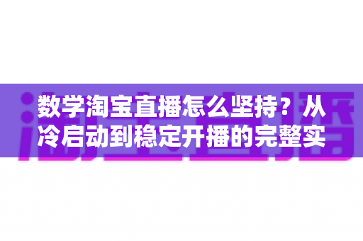 数学淘宝直播怎么坚持？从冷启动到稳定开播的完整实战指南