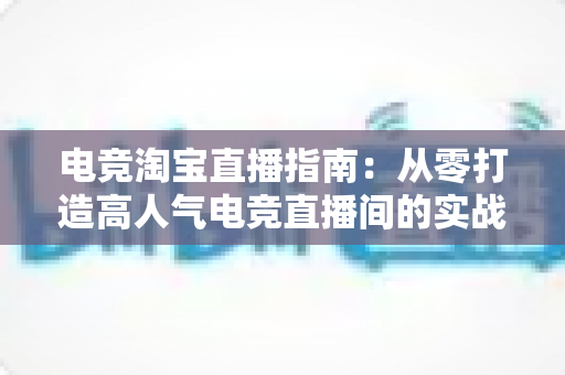 电竞淘宝直播指南:从零打造高人气电竞直播间的实战全攻略 电竞淘宝直播指南:从零打造高人气电竞直播间的实战全攻略